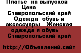 Платье  на выпуской › Цена ­ 5 000 - Ставропольский край Одежда, обувь и аксессуары » Женская одежда и обувь   . Ставропольский край